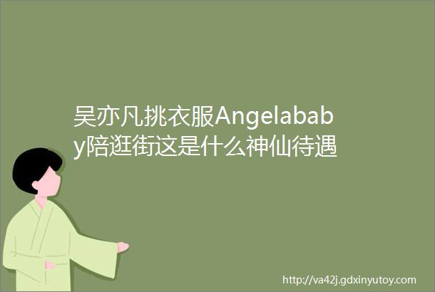 吴亦凡挑衣服Angelababy陪逛街这是什么神仙待遇