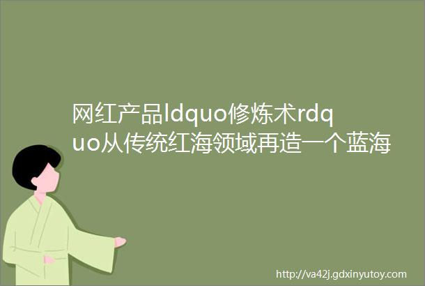 网红产品ldquo修炼术rdquo从传统红海领域再造一个蓝海