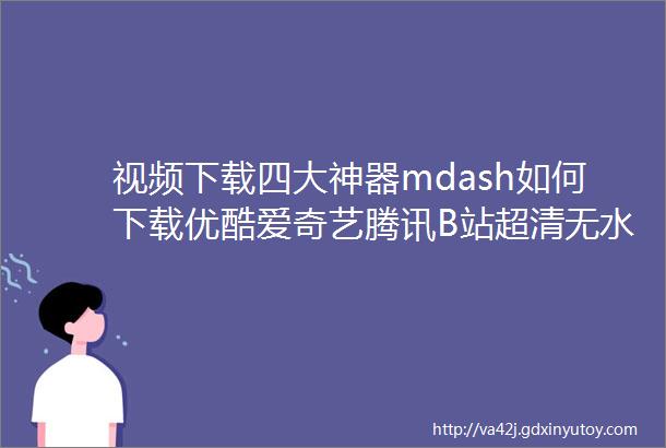 视频下载四大神器mdash如何下载优酷爱奇艺腾讯B站超清无水印视频